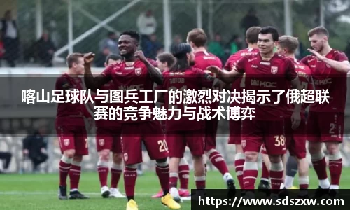 喀山足球队与图兵工厂的激烈对决揭示了俄超联赛的竞争魅力与战术博弈